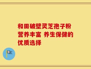 和田破壁灵芝孢子粉 营养丰富 养生保健的优质选择