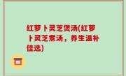 红萝卜灵芝煲汤(红萝卜灵芝煮汤，养生温补佳选)