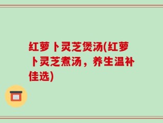 红萝卜灵芝煲汤(红萝卜灵芝煮汤，养生温补佳选)