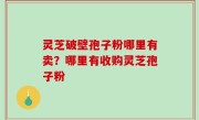 灵芝破壁孢子粉哪里有卖？哪里有收购灵芝孢子粉