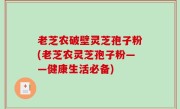 老芝农破壁灵芝孢子粉(老芝农灵芝孢子粉——健康生活必备)