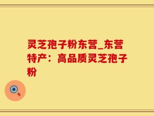 灵芝孢子粉东营_东营特产：高品质灵芝孢子粉