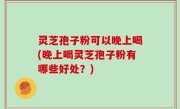 灵芝孢子粉可以晚上喝(晚上喝灵芝孢子粉有哪些好处？)