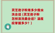 灵芝孢子粉用多少度水洗合适 (灵芝孢子粉怎样清洗最合适？温度应掌握多少？)