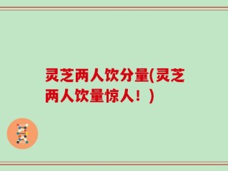 灵芝两人饮分量(灵芝两人饮量惊人！)