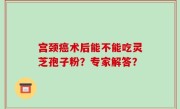 宫颈癌术后能不能吃灵芝孢子粉？专家解答？