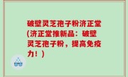 破壁灵芝孢子粉济正堂(济正堂推新品：破壁灵芝孢子粉，提高免疫力！)