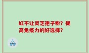 红不让灵芝孢子粉？提高免疫力的好选择？