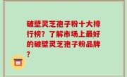 破壁灵芝孢子粉十大排行榜？了解市场上最好的破壁灵芝孢子粉品牌？