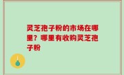 灵芝孢子粉的市场在哪里？哪里有收购灵芝孢子粉