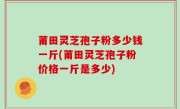 莆田灵芝孢子粉多少钱一斤(莆田灵芝孢子粉价格一斤是多少)