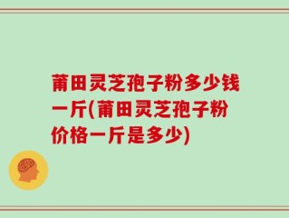 莆田灵芝孢子粉多少钱一斤(莆田灵芝孢子粉价格一斤是多少)