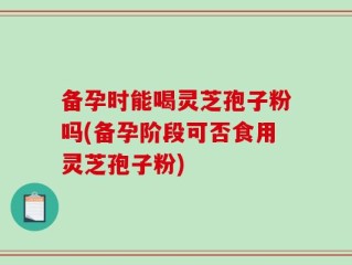 备孕时能喝灵芝孢子粉吗(备孕阶段可否食用灵芝孢子粉)