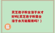 灵芝孢子粉全溶于水才好吗(灵芝孢子粉需全溶于水方能服用吗？)
