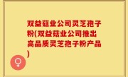 双益菇业公司灵芝孢子粉(双益菇业公司推出高品质灵芝孢子粉产品)