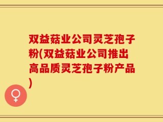 双益菇业公司灵芝孢子粉(双益菇业公司推出高品质灵芝孢子粉产品)