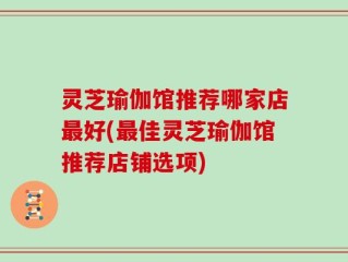 灵芝瑜伽馆推荐哪家店最好(最佳灵芝瑜伽馆推荐店铺选项)