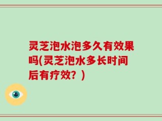 灵芝泡水泡多久有效果吗(灵芝泡水多长时间后有疗效？)