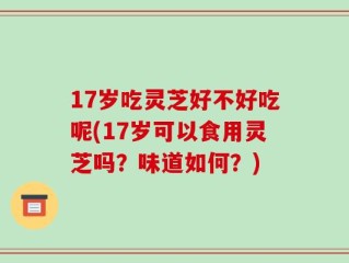 17岁吃灵芝好不好吃呢(17岁可以食用灵芝吗？味道如何？)