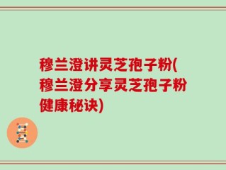 穆兰澄讲灵芝孢子粉(穆兰澄分享灵芝孢子粉健康秘诀)