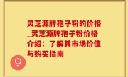 灵芝源牌孢子粉的价格_灵芝源牌孢子粉价格介绍：了解其市场价值与购买指南