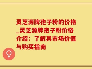 灵芝源牌孢子粉的价格_灵芝源牌孢子粉价格介绍：了解其市场价值与购买指南