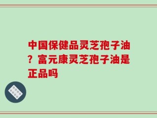 中国保健品灵芝孢子油？富元康灵芝孢子油是正品吗