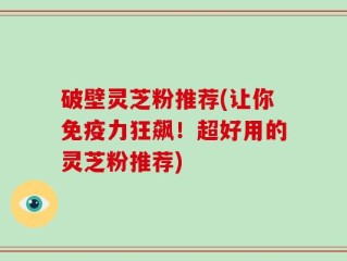 破壁灵芝粉推荐(让你免疫力狂飙！超好用的灵芝粉推荐)