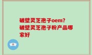 破壁灵芝孢子oem？破壁灵芝孢子粉产品哪家好