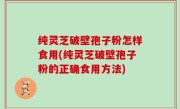 纯灵芝破壁孢子粉怎样食用(纯灵芝破壁孢子粉的正确食用方法)