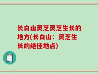 长白山灵芝灵芝生长的地方(长白山：灵芝生长的绝佳地点)