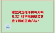 破壁灵芝孢子粉每天喝几次？科学喝破壁灵芝孢子粉的正确方法？