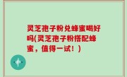 灵芝孢子粉兑蜂蜜喝好吗(灵芝孢子粉搭配蜂蜜，值得一试！)