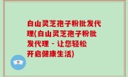 白山灵芝孢子粉批发代理(白山灵芝孢子粉批发代理 - 让您轻松开启健康生活)