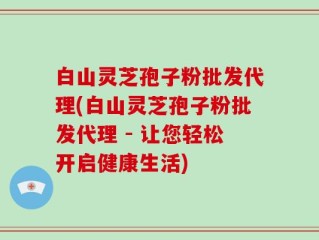 白山灵芝孢子粉批发代理(白山灵芝孢子粉批发代理 - 让您轻松开启健康生活)