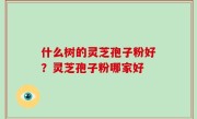 什么树的灵芝孢子粉好？灵芝孢子粉哪家好