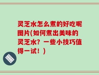 灵芝水怎么煮的好吃呢图片(如何煮出美味的灵芝水？一些小技巧值得一试！)