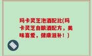 玛卡灵芝泡酒配比(玛卡灵芝自酿酒配方，美味喜爱，健康滋补！)
