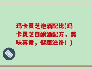 玛卡灵芝泡酒配比(玛卡灵芝自酿酒配方，美味喜爱，健康滋补！)