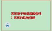 灵芝孢子粉是属酸性吗？灵芝的性味归经
