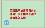 灵芝孢子油用后有什么作用？仙芝楼灵芝孢子油效果怎么样