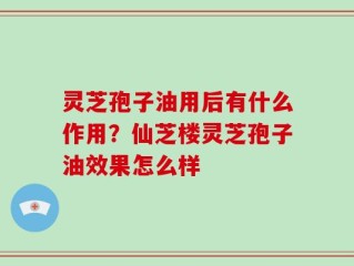 灵芝孢子油用后有什么作用？仙芝楼灵芝孢子油效果怎么样