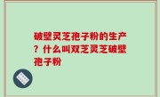 破壁灵芝孢子粉的生产？什么叫双芝灵芝破壁孢子粉