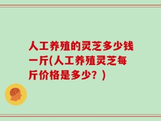 人工养殖的灵芝多少钱一斤(人工养殖灵芝每斤价格是多少？)