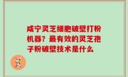 咸宁灵芝细胞破壁打粉机器？最有效的灵芝孢子粉破壁技术是什么