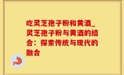 吃灵芝孢子粉和黄酒_灵芝孢子粉与黄酒的结合：探索传统与现代的融合