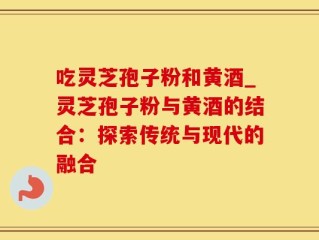 吃灵芝孢子粉和黄酒_灵芝孢子粉与黄酒的结合：探索传统与现代的融合