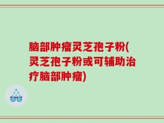 脑部肿瘤灵芝孢子粉(灵芝孢子粉或可辅助治疗脑部肿瘤)