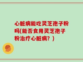 心脏病能吃灵芝孢子粉吗(能否食用灵芝孢子粉治疗心脏病？)