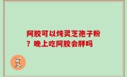 阿胶可以炖灵芝孢子粉？晚上吃阿胶会胖吗